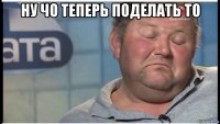 ну чо теперь поделать то 
