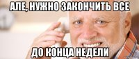 але, нужно закончить все до конца недели