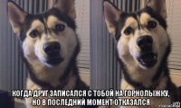  когда друг записался с тобой на горнолыжку, но в последний момент отказался
