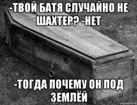-твой батя случайно не шахтер? -нет -тогда почему он под землёй