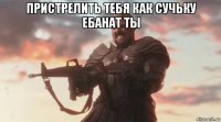 пристрелить тебя как сучьку ебанат ты 