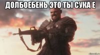 долбоебень это ты сука е 