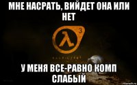 мне насрать, вийдет она или нет у меня все-равно комп слабьій