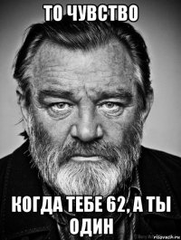 то чувство когда тебе 62, а ты один