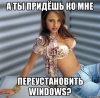 а ты придёшь ко мне переустановить windows?