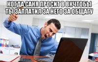 когда саня просит в вкчтобы ты заплатил за него за общагу 