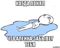когда понял что аленка забывет тебя