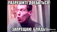 -разрешите доебаться! -запрещаю, блядь!