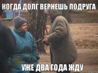 когда долг вернешь подруга уже два года жду