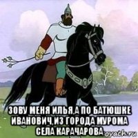  зову меня илья,а по батюшке иванович,из города мурома села карачарова