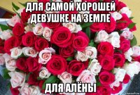 для самой хорошей девушке на земле для алёны