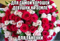 для самой хорошей девушки на земле для танечки