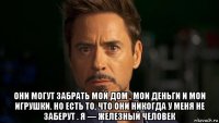  они могут забрать мой дом , мои деньги и мои игрушки. но есть то, что они никогда у меня не заберут . я — железный человек