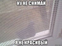 ну не снимай я не красивый