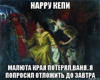 нарру кепи малюта края потерял,ваня..я попросил отложить до завтра