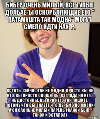 бибер очень милый, все тупые долбае"ы оскорбляющие его " патамушта так модна" могут смело идти нах"р. кстать, сейчас так не модно, просто вы не кто, вы просто овощи. вы взгляда на него не достойны. вы про него так пишите, потому что вы знаете что дерьмо по жизни, а он сасный, милый парень ( какой был, такой и остался)