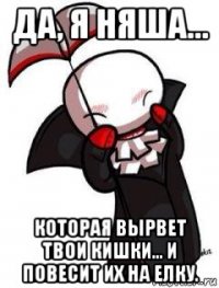 да, я няша... которая вырвет твои кишки... и повесит их на елку.