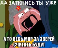  а то весь мир за зверей считать будут