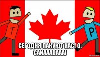  сегодня пакуют нас! o, canaaadaaa!