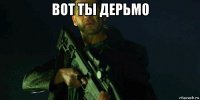 вот ты дерьмо 