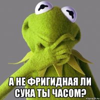  а не фригидная ли сука ты часом?