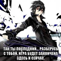  так ты последний... разберусь с тобой, игра будет закончена здесь и сейчас.
