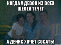 когда у девок из всех щелей течёт а денис хочет сосать!