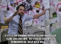  а что если rihanna украла песню rapressia clan "diki diki mir" но чтоб не спалиться изменила на "wild wild wild" ?!!!