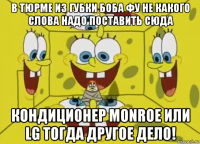 в тюрме из губки боба фу не какого слова надо поставить сюда кондиционер monroe или lg тогда другое дело!
