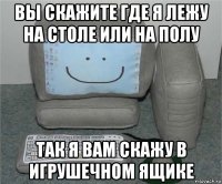 вы скажите где я лежу на столе или на полу так я вам скажу в игрушечном ящике