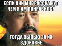 если они мне расскажут чем я им понравился тогда выпью за их здоровье