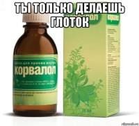 ты только делаешь глоток 
