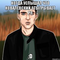 когда услышал что ковалевский отыгрывает рп ;d