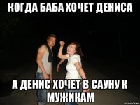 когда баба хочет дениса а денис хочет в сауну к мужикам