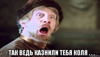  - так ведь казнили тебя коля . . .