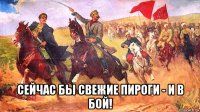  сейчас бы свежие пироги - и в бой!