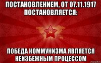 постановлением, от 07.11.1917 постановляется: победа коммунизма является неизбежным процессом