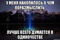 у меня накопилось о чем поразмыслить. лучше всего думается в одиночестве