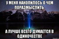 у меня накопилось о чем поразмыслить. а лучше всего думается в одиночестве