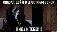 сказал, цой и металлика-говно? я иду к тебе!!!!