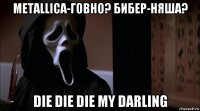 metallica-говно? бибер-няша? die die die my darling