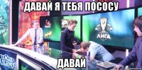 давай я тебя пососу давай