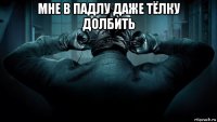 мне в падлу даже тёлку долбить 