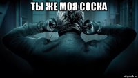ты же моя соска 