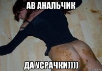 ав анальчик да усрачки))))