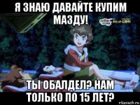 я знаю давайте купим мазду! ты обалдел? нам только по 15 лет?