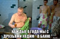  каждые 4 года мы с друзьями ходим " в баню " . . .