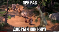 при раз добрый как киру