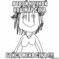 я твой ночной кошмар сука бойся меня сука !!!!