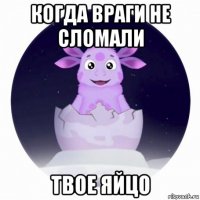 когда враги не сломали твое яйцо
